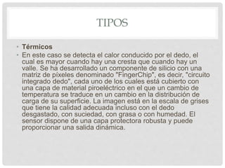 TIPOS
• Térmicos
• En este caso se detecta el calor conducido por el dedo, el
cual es mayor cuando hay una cresta que cuando hay un
valle. Se ha desarrollado un componente de silicio con una
matriz de píxeles denominado "FingerChip", es decir, "circuito
integrado dedo", cada uno de los cuales está cubierto con
una capa de material piroeléctrico en el que un cambio de
temperatura se traduce en un cambio en la distribución de
carga de su superficie. La imagen está en la escala de grises
que tiene la calidad adecuada incluso con el dedo
desgastado, con suciedad, con grasa o con humedad. El
sensor dispone de una capa protectora robusta y puede
proporcionar una salida dinámica.
 