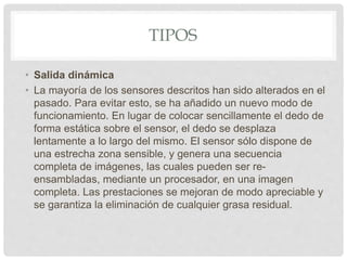 TIPOS
• Salida dinámica
• La mayoría de los sensores descritos han sido alterados en el
pasado. Para evitar esto, se ha añadido un nuevo modo de
funcionamiento. En lugar de colocar sencillamente el dedo de
forma estática sobre el sensor, el dedo se desplaza
lentamente a lo largo del mismo. El sensor sólo dispone de
una estrecha zona sensible, y genera una secuencia
completa de imágenes, las cuales pueden ser re-
ensambladas, mediante un procesador, en una imagen
completa. Las prestaciones se mejoran de modo apreciable y
se garantiza la eliminación de cualquier grasa residual.
 