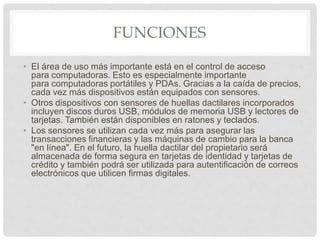 FUNCIONES
• El área de uso más importante está en el control de acceso
para computadoras. Esto es especialmente importante
para computadoras portátiles y PDAs. Gracias a la caída de precios,
cada vez más dispositivos están equipados con sensores.
• Otros dispositivos con sensores de huellas dactilares incorporados
incluyen discos duros USB, módulos de memoria USB y lectores de
tarjetas. También están disponibles en ratones y teclados.
• Los sensores se utilizan cada vez más para asegurar las
transacciones financieras y las máquinas de cambio para la banca
"en línea". En el futuro, la huella dactilar del propietario será
almacenada de forma segura en tarjetas de identidad y tarjetas de
crédito y también podrá ser utilizada para autentificación de correos
electrónicos que utilicen firmas digitales.
 