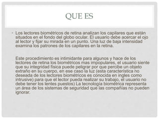 QUE ES
• Los lectores biométricos de retina analizan los capilares que están
situados en el fondo del globo ocular. El usuario debe acercar el ojo
al lector y fijar su mirada en un punto. Una luz de baja intensidad
examina los patrones de los capilares en la retina.
Este procedimiento es intimidante para algunos y hace de los
lectores de retina los biométricos mas impopulares, el usuario siente
que su integridad física puede peligrar por que percibe un objeto
extraño en su cuerpo, en ese caso la luz (esta característica no
deseada de los lectores biométricos es conocida en ingles como
intrusive) para que el lector pueda realizar su trabajo, el usuario no
debe tener los lentes puestos) La tecnología biométrica representa
un área de los sistemas de seguridad que las compañías no pueden
ignorar.
 