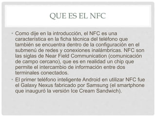 QUE ES EL NFC
• Como dije en la introducción, el NFC es una
característica en la ficha técnica del teléfono que
también se encuentra dentro de la configuración en el
submenú de redes y conexiones inalámbricas. NFC son
las siglas de Near Field Communication (comunicación
de campo cercano), que es en realidad un chip que
permite el intercambio de información entre dos
terminales conectados.
• El primer teléfono inteligente Android en utilizar NFC fue
el Galaxy Nexus fabricado por Samsung (el smartphone
que inauguró la versión Ice Cream Sandwich).
 