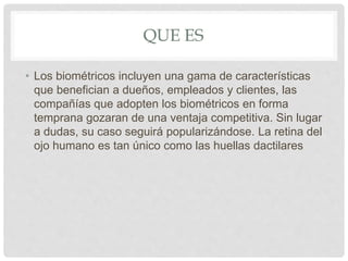 QUE ES
• Los biométricos incluyen una gama de características
que benefician a dueños, empleados y clientes, las
compañías que adopten los biométricos en forma
temprana gozaran de una ventaja competitiva. Sin lugar
a dudas, su caso seguirá popularizándose. La retina del
ojo humano es tan único como las huellas dactilares
 