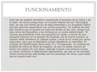 FUNCIONAMIENTO
• Este tipo de análisis biométrico comprende el escaneo de la retina y de
la capa de vasos sanguíneos, en la parte trasera del ojo. Para lograr
esto, se usa una fuente de luz de baja intensidad y un acoplador óptico
que lee patrones específicos con mucha precisión. Un análisis de este
tipo requiere que el usuario se quite sus lentes (si los usa), ubique sus
ojos cerca del dispositivo y los enfoque en un punto determinado. El
usuario generalmente mira una pequeña luz verde, a través de una
pequeña abertura en el aparato de escaneo. De la misma manera, el
usuario debe mantener su cabeza quieta y mirar la luz verde por varios
segundos, para que el dispositivo pueda establecer su identidad. El
proceso de identificación toma entre 10 y 15 segundos. Un sistema de
análisis de retina es difícil de engañar, ya que no existe manera de
hacer una replica de una retina, además cuando una persona muere,
su retina comienza a deteriorarse rápidamente, así que no se necesita
tomar precauciones adicionales con los escaneos de retina, para saber
que el usuario está vivo.
 