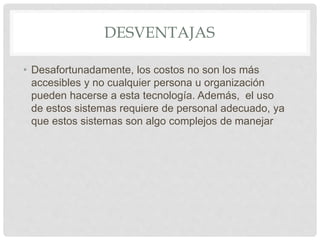 DESVENTAJAS
• Desafortunadamente, los costos no son los más
accesibles y no cualquier persona u organización
pueden hacerse a esta tecnología. Además, el uso
de estos sistemas requiere de personal adecuado, ya
que estos sistemas son algo complejos de manejar
 