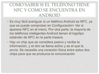 COMO SABER SI EL TELÉFONO TIENE
NFC Y COMO SE ENCUENTRA EN
ANDROID
• Es muy fácil averiguar si un teléfono Android es NFC, ya
que se puede comprobar en Configuración> Ver si
aparece NFC en el menú. Por otra parte, la mayoría de
los teléfonos inteligentes Android tienen el logotipo
estándar de NFC en la parte trasera.
• Hay un chip que se considera pasivo y recibe la
información, y el otro se llama activo y es el que la
envía. Se necesita una conexión física entre estos dos
chips para que se produzca la comunicación
 