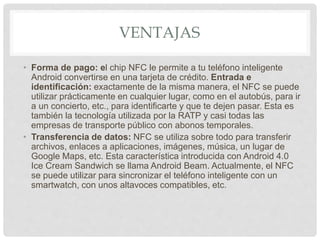VENTAJAS
• Forma de pago: el chip NFC le permite a tu teléfono inteligente
Android convertirse en una tarjeta de crédito. Entrada e
identificación: exactamente de la misma manera, el NFC se puede
utilizar prácticamente en cualquier lugar, como en el autobús, para ir
a un concierto, etc., para identificarte y que te dejen pasar. Esta es
también la tecnología utilizada por la RATP y casi todas las
empresas de transporte público con abonos temporales.
• Transferencia de datos: NFC se utiliza sobre todo para transferir
archivos, enlaces a aplicaciones, imágenes, música, un lugar de
Google Maps, etc. Esta característica introducida con Android 4.0
Ice Cream Sandwich se llama Android Beam. Actualmente, el NFC
se puede utilizar para sincronizar el teléfono inteligente con un
smartwatch, con unos altavoces compatibles, etc.
 