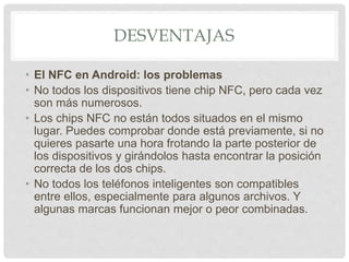 DESVENTAJAS
• El NFC en Android: los problemas
• No todos los dispositivos tiene chip NFC, pero cada vez
son más numerosos.
• Los chips NFC no están todos situados en el mismo
lugar. Puedes comprobar donde está previamente, si no
quieres pasarte una hora frotando la parte posterior de
los dispositivos y girándolos hasta encontrar la posición
correcta de los dos chips.
• No todos los teléfonos inteligentes son compatibles
entre ellos, especialmente para algunos archivos. Y
algunas marcas funcionan mejor o peor combinadas.
 