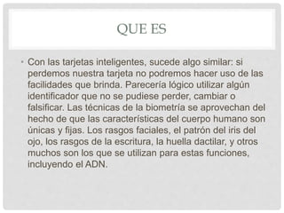 QUE ES
• Con las tarjetas inteligentes, sucede algo similar: si
perdemos nuestra tarjeta no podremos hacer uso de las
facilidades que brinda. Parecería lógico utilizar algún
identificador que no se pudiese perder, cambiar o
falsificar. Las técnicas de la biometría se aprovechan del
hecho de que las características del cuerpo humano son
únicas y fijas. Los rasgos faciales, el patrón del iris del
ojo, los rasgos de la escritura, la huella dactilar, y otros
muchos son los que se utilizan para estas funciones,
incluyendo el ADN.
 