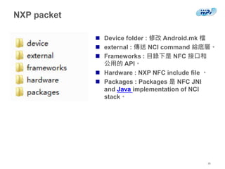 NXP packet
 Device folder : 修改 Android.mk 檔
 external : 傳送 NCI command 給底層。
 Frameworks : 目錄下是 NFC 接口和
公用的 API。
 Hardware : NXP NFC include file 。
 Packages : Packages 是 NFC JNI
and Java implementation of NCI
stack。
26
 