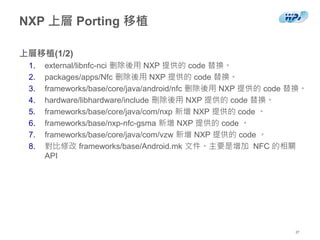 NXP 上層 Porting 移植
上層移植(1/2)
1. external/libnfc-nci 删除後用 NXP 提供的 code 替換。
2. packages/apps/Nfc 删除後用 NXP 提供的 code 替換。
3. frameworks/base/core/java/android/nfc 删除後用 NXP 提供的 code 替換。
4. hardware/libhardware/include 刪除後用 NXP 提供的 code 替換。
5. frameworks/base/core/java/com/nxp 新增 NXP 提供的 code 。
6. frameworks/base/nxp-nfc-gsma 新增 NXP 提供的 code 。
7. frameworks/base/core/java/com/vzw 新增 NXP 提供的 code 。
8. 對比修改 frameworks/base/Android.mk 文件。主要是增加 NFC 的相關
API
27
 
