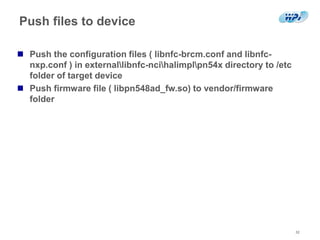 Push files to device
32
 Push the configuration files ( libnfc-brcm.conf and libnfc-
nxp.conf ) in externallibnfc-ncihalimplpn54x directory to /etc
folder of target device
 Push firmware file ( libpn548ad_fw.so) to vendor/firmware
folder
 