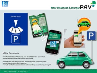 PAV Card GmbH - © 2012 - 2013
NNearear RResponseesponse LLösungenösungen
NFCar Parkscheibe
Beim Kontakt mit dem NFC Handy, wird der GPS Standort gespeichert
und via Navigation finden Sie zu Ihrem Auto zurück.
Der NTAG hat eine URI gespeichert, der die integrierte Anwendung öffnet
und den Standort automatisch speichert.
Innerhalb von Parkhäusern ist das mit definierten Tags z.B. am Fahrstuhl möglich.
 