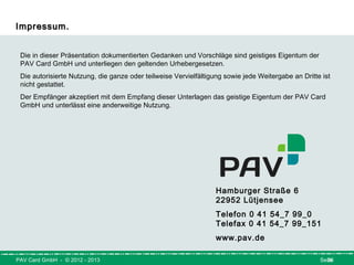 PAV Card GmbH - © 2012 - 2013 26Seite
Impressum.Impressum.
Hamburger Straße 6                 
22952 Lütjensee  
                     
Telefon 0 41 54_7 99_0          
Telefax 0 41 54_7 99_151           
www.pav.de
Die in dieser Präsentation dokumentierten Gedanken und Vorschläge sind geistiges Eigentum der
PAV Card GmbH und unterliegen den geltenden Urhebergesetzen.
Die autorisierte Nutzung, die ganze oder teilweise Vervielfältigung sowie jede Weitergabe an Dritte ist
nicht gestattet.
Der Empfänger akzeptiert mit dem Empfang dieser Unterlagen das geistige Eigentum der PAV Card
GmbH und unterlässt eine anderweitige Nutzung.
 