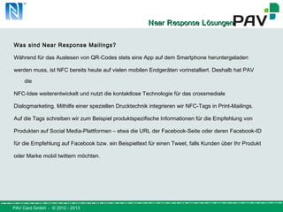 PAV Card GmbH - © 2012 - 2013
NNearear RResponseesponse LLösungenösungen
Was sind Near Response Mailings?
Während für das Auslesen von QR-Codes stets eine App auf dem Smartphone heruntergeladen
werden muss, ist NFC bereits heute auf vielen mobilen Endgeräten vorinstalliert. Deshalb hat PAV
die
NFC-Idee weiterentwickelt und nutzt die kontaktlose Technologie für das crossmediale
Dialogmarketing. Mithilfe einer speziellen Drucktechnik integrieren wir NFC-Tags in Print-Mailings.
Auf die Tags schreiben wir zum Beispiel produktspezifische Informationen für die Empfehlung von
Produkten auf Social Media-Plattformen – etwa die URL der Facebook-Seite oder deren Facebook-ID
für die Empfehlung auf Facebook bzw. ein Beispieltext für einen Tweet, falls Kunden über Ihr Produkt
oder Marke mobil twittern möchten.
 