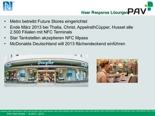PAV Card GmbH - © 2012 - 2013
NNearear RResponseesponse LLösungenösungen
• Metro betreibt Future Stores eingerichtet
• Ende März 2013 bei Thalia, Christ, AppelrathCüpper, Hussel alle
2.500 Filialen mit NFC Terminals
• Star Tankstellen akzeptieren NFC Mpass
• McDonalds Deutschland will 2013 flächendeckend einführen
 