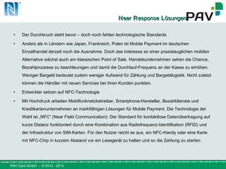 PAV Card GmbH - © 2012 - 2013
NNearear RResponseesponse LLösungenösungen
• Der Durchbruch steht bevor – doch noch fehlen technologische Standards
• Anders als in Ländern wie Japan, Frankreich, Polen ist Mobile Payment im deutschen
Einzelhandel derzeit noch die Ausnahme. Doch das Interesse an einer praxistauglichen mobilen
Alternative wächst auch am klassischen Point of Sale. Handelsunternehmen sehen die Chance,
Bezahlprozesse zu beschleunigen und damit die Durchlauf-Frequenz an der Kasse zu erhöhen.
Weniger Bargeld bedeutet zudem weniger Aufwand für Zählung und Bargeldlogistik. Nicht zuletzt
können die Händler mit neuen Services bei ihren Kunden punkten.
• Entwickler setzen auf NFC-Technologie
• Mit Hochdruck arbeiten Mobilfunknetzbetreiber, Smartphone-Hersteller, Bezahldienste und
Kreditkartenunternehmen an marktfähigen Lösungen für Mobile Payment. Die Technologie der
Wahl ist „NFC“ (Near Field Communication): Der Standard für kontaktlose Datenübertragung auf
kurze Distanz funktioniert durch eine Kombination aus Radiofrequenz-Identifikation (RFID) und
der Infrastruktur von SIM-Karten. Für den Nutzer reicht es aus, ein NFC-Handy oder eine Karte
mit NFC-Chip in kurzem Abstand vor ein Lesegerät zu halten und so die Zahlung zu starten.
 