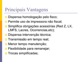 Principais Vantagens
 Dispensa homologação pelo fisco;
 Permite uso de impressora não fiscal;
 Simplifica obrigações acessórias (Red Z, LX,
LMFS, Lacres, Ocorrencias,etc);
 Dispensa intervenção técnica;
 Transmissão em tempo real;
 Menor tempo manutenção;
 Flexibilidade para remanejar;
 Trocas simplificadas;
 