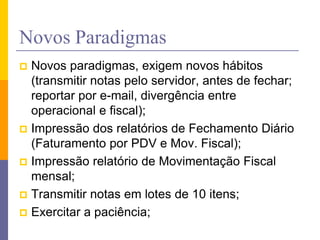 Novos Paradigmas
 Novos paradigmas, exigem novos hábitos
(transmitir notas pelo servidor, antes de fechar;
reportar por e-mail, divergência entre
operacional e fiscal);
 Impressão dos relatórios de Fechamento Diário
(Faturamento por PDV e Mov. Fiscal);
 Impressão relatório de Movimentação Fiscal
mensal;
 Transmitir notas em lotes de 10 itens;
 Exercitar a paciência;
 