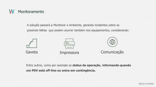 Monitoramento
A solução passará a Monitorar o Ambiente, gerando incidentes sobre as
possíveis falhas que podem ocorrer também nos equipamentos, considerando:
Gaveta Impressora Comunicação
Entre outros, como por exemplo os status da operação, informando quando
um PDV está off-line ou entra em contingência.
 