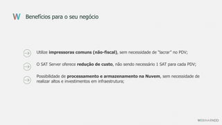Benefícios para o seu negócio
Utilize impressoras comuns (não-fiscal), sem necessidade de “lacrar” no PDV;
O SAT Server oferece redução de custo, não sendo necessário 1 SAT para cada PDV;
Possibilidade de processamento e armazenamento na Nuvem, sem necessidade de
realizar altos e investimentos em infraestrutura;
 