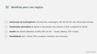 Benefícios para o seu negócio
Automação da Contingência e formas timer, amostragem, SAT SP, SAT CE, sem intervenção humana;
Atualização automática de agente e concentrador sem impacto no PDV e ambiente do cliente;
Gestão dos demais aplicativos do PDV, além de SAT - Gaveta, Balança, TEF e outros;
Flexibilidade abrir e fechar PDVs a qualquer momento, sem burocracia.
 