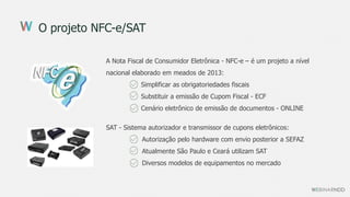 O projeto NFC-e/SAT
A Nota Fiscal de Consumidor Eletrônica - NFC-e – é um projeto a nível
nacional elaborado em meados de 2013:
Simplificar as obrigatoriedades fiscais
Substituir a emissão de Cupom Fiscal - ECF
Cenário eletrônico de emissão de documentos - ONLINE
SAT - Sistema autorizador e transmissor de cupons eletrônicos:
Autorização pelo hardware com envio posterior a SEFAZ
Atualmente São Paulo e Ceará utilizam SAT
Diversos modelos de equipamentos no mercado
 