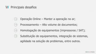 Operação Online – Manter a operação no ar;
Processamento – Alto volume de documentos;
Homologação de equipamentos (impressoras / SAT);
Substituição de equipamentos, integração de sistemas,
agilidade na solução de problemas, entre outros.
Principais desafios
 