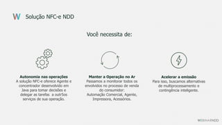 Solução NFC-e NDD
Você necessita de:
Autonomia nas operações
A solução NFC-e oferece Agente e
concentrador desenvolvido em
Java para tomar decisões e
delegar as tarefas a outr5os
serviços de sua operação.
Manter a Operação no Ar
Passamos a monitorar todos os
envolvidos no processo de venda
do consumidor:
Automação Comercial, Agente,
Impressora, Acessórios.
Acelerar a emissão
Para isso, buscamos alternativas
de multiprocessamento e
contingência inteligente.
 