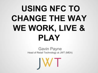 USING NFC TO
CHANGE THE WAY
WE WORK, LIVE &
      PLAY
            Gavin Payne
   Head of Retail Technology at JWT (MEA)
 