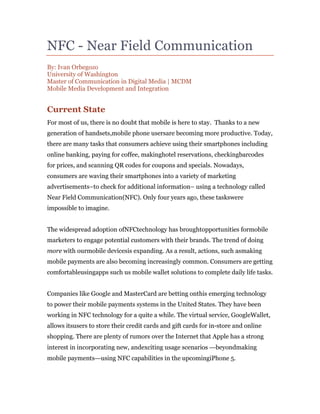 NFC - Near Field Communication
By: Ivan Orbegozo
University of Washington
Master of Communication in Digital Media | MCDM
Mobile Media Development and Integration


Current State
For most of us, there is no doubt that mobile is here to stay. Thanks to a new
generation of handsets,mobile phone usersare becoming more productive. Today,
there are many tasks that consumers achieve using their smartphones including
online banking, paying for coffee, makinghotel reservations, checkingbarcodes
for prices, and scanning QR codes for coupons and specials. Nowadays,
consumers are waving their smartphones into a variety of marketing
advertisements–to check for additional information– using a technology called
Near Field Communication(NFC). Only four years ago, these taskswere
impossible to imagine.


The widespread adoption ofNFCtechnology has broughtopportunities formobile
marketers to engage potential customers with their brands. The trend of doing
more with ourmobile devicesis expanding. As a result, actions, such asmaking
mobile payments are also becoming increasingly common. Consumers are getting
comfortableusingapps such us mobile wallet solutions to complete daily life tasks.


Companies like Google and MasterCard are betting onthis emerging technology
to power their mobile payments systems in the United States. They have been
working in NFC technology for a quite a while. The virtual service, GoogleWallet,
allows itsusers to store their credit cards and gift cards for in-store and online
shopping. There are plenty of rumors over the Internet that Apple has a strong
interest in incorporating new, andexciting usage scenarios —beyondmaking
mobile payments—using NFC capabilities in the upcomingiPhone 5.
 