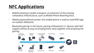 NFC Applications
• Mobile ticketing in public transport: an extension of the existing
contactless infrastructure, such as Mobile Phone Boarding Pass.
• Mobile paymentSmart poster: the mobile phone is used to read RFID tags
on outdoor billboards.
• Bluetooth pairing: in the future, pairing of Bluetooth 2.1 devices with NFC
support will be as easy as bringing them close together and accepting the
pairing.
 