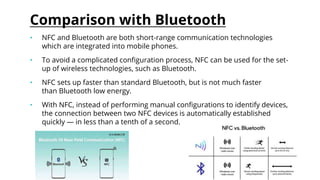 Comparison with Bluetooth
• NFC and Bluetooth are both short-range communication technologies
which are integrated into mobile phones.
• To avoid a complicated configuration process, NFC can be used for the set-
up of wireless technologies, such as Bluetooth.
• NFC sets up faster than standard Bluetooth, but is not much faster
than Bluetooth low energy.
• With NFC, instead of performing manual configurations to identify devices,
the connection between two NFC devices is automatically established
quickly — in less than a tenth of a second.
 