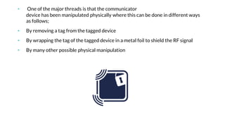 • One of the major threads is that the communicator
device has been manipulated physically where this can be done in different ways
as follows;
• By removing a tag from the tagged device
• By wrapping the tag of the tagged device in a metal foil to shield the RF signal
• By many other possible physical manipulation
 