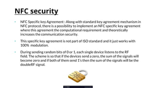 NFC security
• NFC Specific key Agreement : Along with standard key agreement mechanism in
NFC protocol, there is a possibility to implement an NFC specific key agreement
where this agreement the computational requirement and theoretically
increases the communication security.
• This specific key agreement is not part of ISO standard and it just works with
100% modulation.
• During sending random bits of 0 or 1, each single device listens to the RF
field. The scheme is so that if the devices send a zero, the sum of the signals will
become zero and if both of them send 1’s then the sum of the signals will be the
doubleRF signal.
 