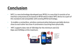 Conclusion
• NFC is a new technology developed over RFID, in a way that it consists of an
interface and protocol are based on RFID which makes NFC device to a part of
this standard and compatible with existing RFID technology.
• It enables a contactless, wireless communication between portable devices
close to each other less than 4 centimeters touching them physically.
• NFC supports data rate of 106 kbps for the minimum and 212
kbps and 424kbps at the maximum.
 