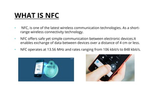 WHAT IS NFC
• NFC, is one of the latest wireless communication technologies. As a short-
range wireless connectivity technology.
• NFC offers safe yet simple communication between electronic devices.It
enables exchange of data between devices over a distance of 4 cm or less.
• NFC operates at 13.56 MHz and rates ranging from 106 kbit/s to 848 kbit/s.
 