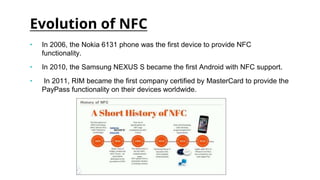 Evolution of NFC
• In 2006, the Nokia 6131 phone was the first device to provide NFC
functionality.
• In 2010, the Samsung NEXUS S became the first Android with NFC support.
• In 2011, RIM became the first company certified by MasterCard to provide the
PayPass functionality on their devices worldwide.
 