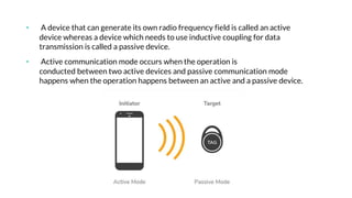 • A device that can generate its own radio frequency field is called an active
device whereas a device which needs to use inductive coupling for data
transmission is called a passive device.
• Active communication mode occurs when the operation is
conducted between two active devices and passive communication mode
happens when the operation happens between an active and a passive device.
 