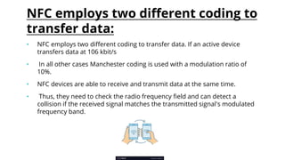 NFC employs two different coding to
transfer data:
• NFC employs two different coding to transfer data. If an active device
transfers data at 106 kbit/s
• In all other cases Manchester coding is used with a modulation ratio of
10%.
• NFC devices are able to receive and transmit data at the same time.
• Thus, they need to check the radio frequency field and can detect a
collision if the received signal matches the transmitted signal's modulated
frequency band.
 
