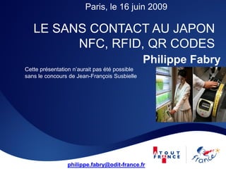 Paris, le 16 juin 2009

   LE SANS CONTACT AU JAPON
         NFC, RFID, QR CODES
                                               Philippe Fabry
Cette présentation n’aurait pas été possible
sans le concours de Jean-François Susbielle




                philippe.fabry@odit-france.fr
 