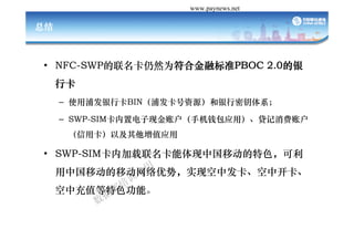 Դй֧ www.paynews.net

ܽ



? NFC-SWPȻΪϽڱ׼PBOC 2.0
  NFC SWPȻΪϽڱ׼PBOC
     п
     C ʹַпBINַԴԿϵ

     C SWP-SIMõֽ˻ֻǮӦã˻
      ÿԼֵӦ

? SWP SIMڼйƶɫ 
  SWP-SIMڼйƶɫ
     йƶƶƣʵֿзп
     гֵɫܡ
 