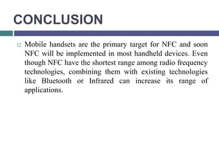 CONCLUSION
   Mobile handsets are the primary target for NFC and soon
    NFC will be implemented in most handheld devices. Even
    though NFC have the shortest range among radio frequency
    technologies, combining them with existing technologies
    like Bluetooth or Infrared can increase its range of
    applications.
 
