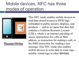 Mobile devices, NFC has three
 modes of operation
                This NFC mode enables mobile devices to
                read data stored in passive RFID tags
                embedded in public posters, displays, and
                products — and to act upon that data that
                contains a Uniform Resource Locator
                (URL), which is an Internet encoding of
                access instructions for a file or Web
                address, or instruction for making a call, or
Reader/Writer   the SMS instruction for sending a text
                message. This NFC mode also enables
                mobile devices to write data to some tags –
                notably virtual tags in other devices.
 