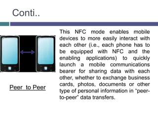 Conti..
               This NFC mode enables mobile
               devices to more easily interact with
               each other (i.e., each phone has to
               be equipped with NFC and the
               enabling applications) to quickly
               launch a mobile communications
               bearer for sharing data with each
               other, whether to exchange business
               cards, photos, documents or other
Peer to Peer
               type of personal information in “peer-
               to-peer” data transfers.
 