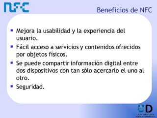 Beneficios de NFC Mejora la usabilidad y la experiencia del usuario. Fácil acceso a servicios y contenidos ofrecidos por objetos físicos. Se puede compartir información digital entre dos dispositivos con tan sólo acercarlo el uno al otro. Seguridad. 