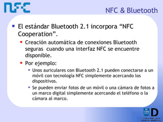 NFC  &  Bluetooth El estándar Bluetooth 2.1 incorpora “NFC Cooperation”. Creación automática de conexiones Bluetooth seguras  cuando una interfaz NFC se encuentre disponible. Por ejemplo: Unos auriculares con Bluetooth 2.1 pueden conectarse a un móvil con tecnología NFC simplemente acercando los dispositivos. Se pueden enviar fotos de un móvil o una cámara de fotos a un marco digital simplemente acercando el teléfono o la cámara al marco. 