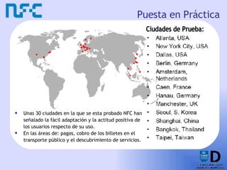 Puesta en Práctica Unas 30 ciudades en la que se esta probado NFC han señalado la fácil adaptación y la actitud positiva de los usuarios respecto de su uso. En las áreas de: pagos, cobro de los billetes en el transporte público y el descubrimiento de servicios. Ciudades de Prueba: 