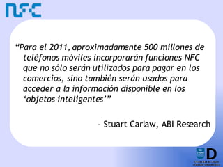 “ Para el 2011, aproximadamente 500 millones de teléfonos móviles incorporarán funciones NFC que no sólo serán utilizados para pagar en los comercios, sino también serán usados para acceder a la información disponible en los ‘objetos inteligentes’” –  Stuart Carlaw, ABI Research 