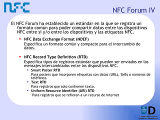 NFC Forum IV El NFC Forum ha establecido un estándar en la que se registra un formato común para poder compartir datos entre los dispositivos NFC entre sí y/o entre los dispositivos y las etiquetas NFC. NFC Data Exchange Format (NDEF) Especifica un formato común y compacto para el intercambio de datos. NFC Record Type Definition (RTD) Especifica tipos de registros estándar que pueden ser enviados en los mensajes intercambiados entre los dispositivos NFC. Smart Poster RTD Para posters que incorporen etiquetas con datos (URLs, SMSs o números de teléfono). Text RTD Para registros que solo contienen texto. Uniform Resource Identifier (URI) RTD   Para registros que se refieren a un recurso de Internet 