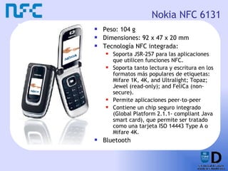 Nokia NFC 6131 Peso: 104 g  Dimensiones: 92 x 47 x 20 mm  Tecnología NFC integrada: Soporta JSR-257 para las aplicaciones que utilicen funciones NFC.  Soporta tanto lectura y escritura en los formatos más populares de etiquetas: Mifare 1K, 4K, and Ultralight; Topaz; Jewel (read-only); and FeliCa (non-secure).  Permite aplicaciones peer-to-peer Contiene un chip seguro integrado (Global Platform 2.1.1- compliant Java smart card), que permite ser tratado como una tarjeta ISO 14443 Type A o Mifare 4K.  Bluetooth 
